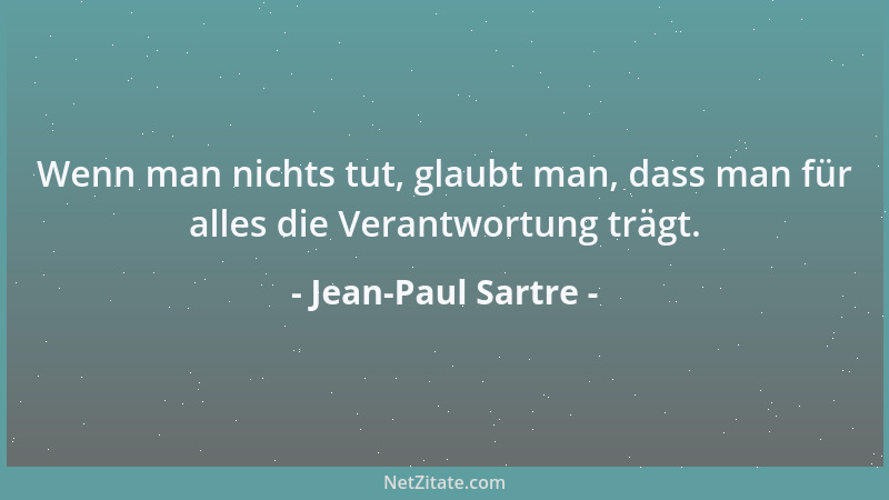 Jean-Paul Sartre - Wenn man nichts tut, glaubt man, dass man für alles die Verantwortung trägt....