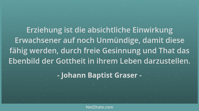 Johann Baptist Graser - Erziehung ist die absichtliche Einwirkung Erwachsener auf noch Unmündige, damit diese fähig werden,...