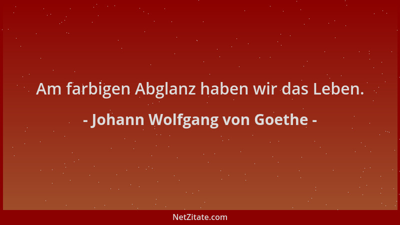Johann Wolfgang von Goethe - Am farbigen Abglanz haben wir das Leben....
