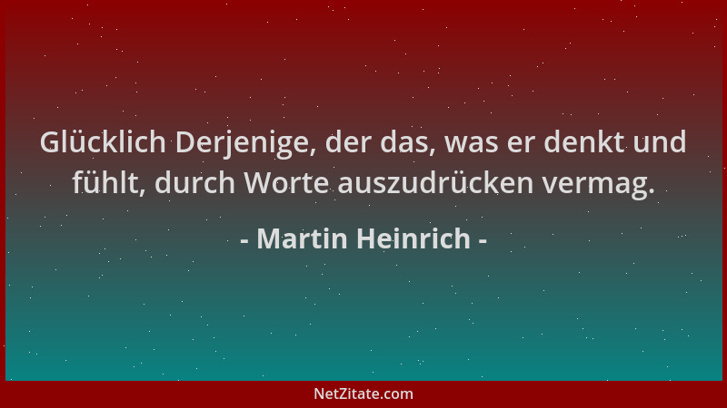 Martin Heinrich - Glücklich Derjenige, der das, was er denkt und fühlt, durch Worte auszudrücken vermag....