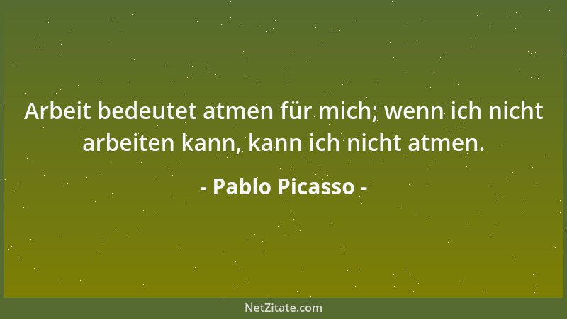 Pablo Picasso - Arbeit bedeutet atmen für mich; wenn ich nicht arbeiten kann, kann ich nicht atmen....