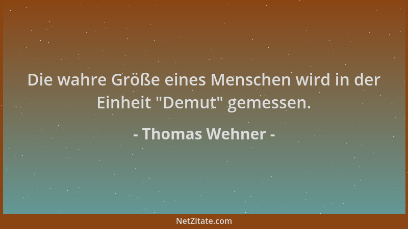 Thomas Wehner - Die wahre Größe eines Menschen wird in der Einheit  "Demut " gemessen....