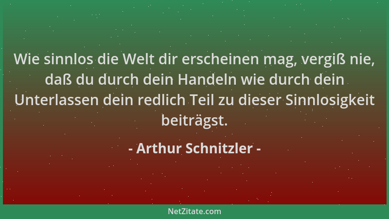 Arthur Schnitzler - Wie sinnlos die Welt dir erscheinen mag, vergiß nie, daß du durch dein Handeln wie durch dein Unterlass...