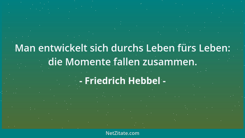Friedrich Hebbel - Man entwickelt sich durchs Leben fürs Leben: die Momente fallen zusammen....