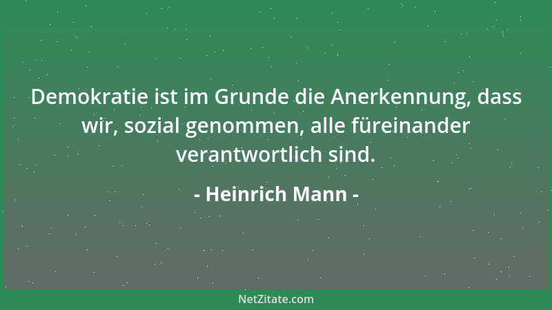 Heinrich Mann - Demokratie ist im Grunde die Anerkennung, dass wir, sozial genommen, alle füreinander verantwortlich sind....