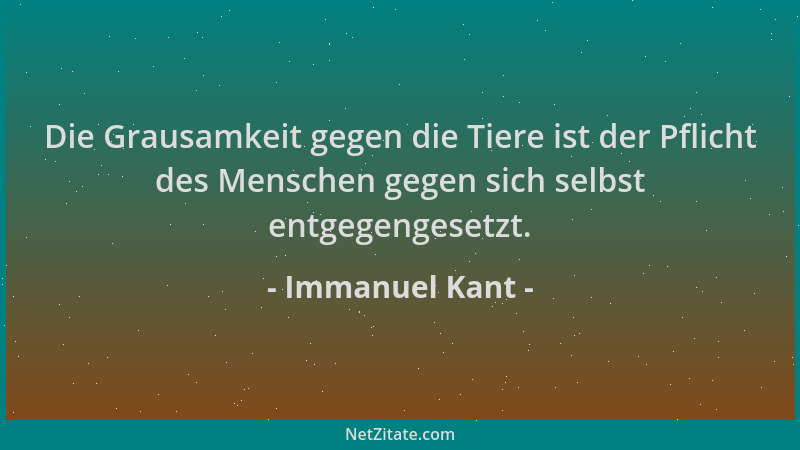 Immanuel Kant - Die Grausamkeit gegen die Tiere ist der Pflicht des Menschen gegen sich selbst entgegengesetzt....