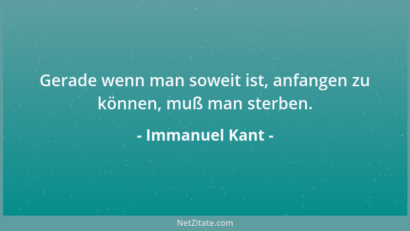 Immanuel Kant - Gerade wenn man soweit ist, anfangen zu können, muß man sterben....