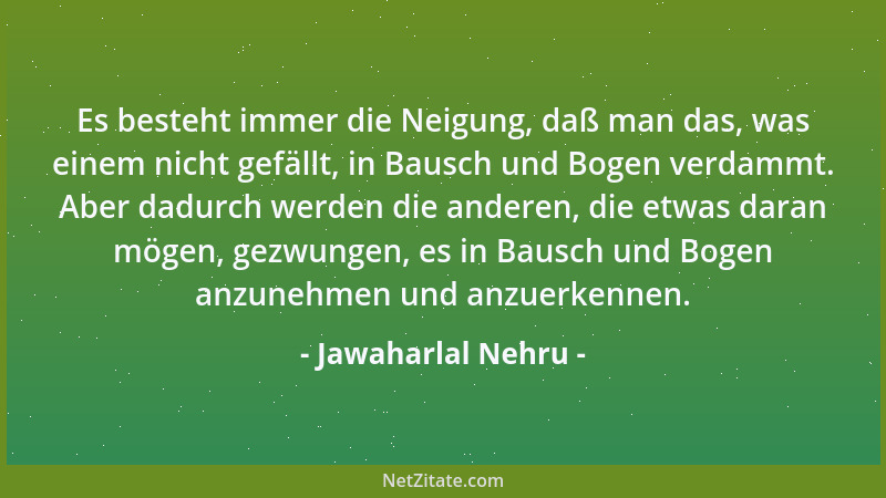 Jawaharlal Nehru - Es besteht immer die Neigung, daß man das, was einem nicht gefällt, in Bausch und Bogen verdammt. Aber d...