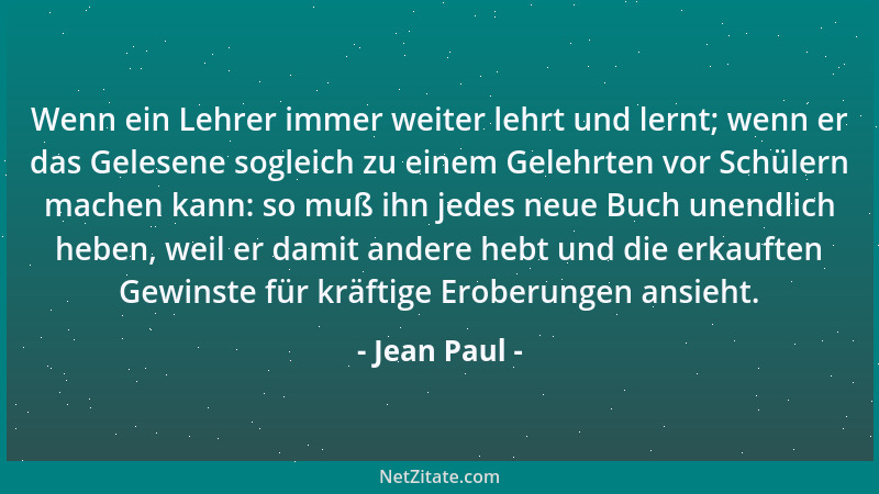 Jean Paul - Wenn ein Lehrer immer weiter lehrt und lernt; wenn er das Gelesene sogleich zu einem Gelehrten vor Schülern mac...