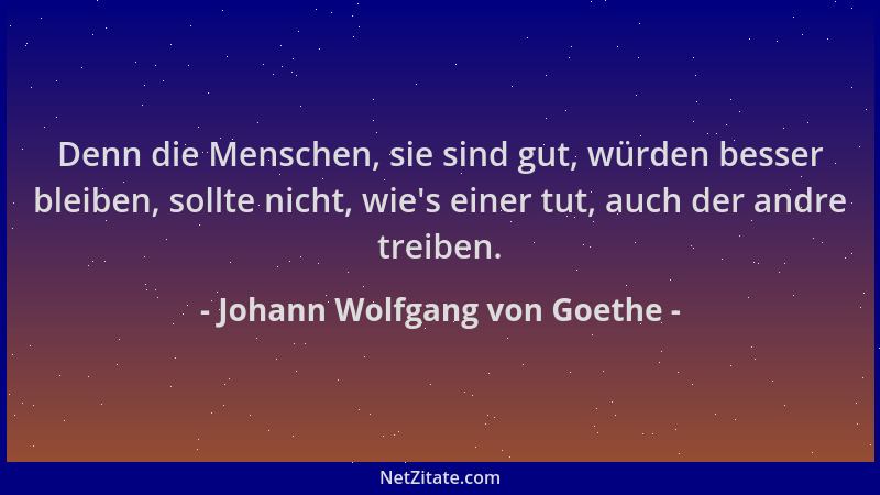 Johann Wolfgang von Goethe - Denn die Menschen, sie sind gut, würden besser bleiben, sollte nicht, wie 's einer tut, auch de...