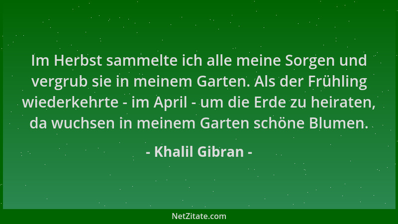 Khalil Gibran - Im Herbst sammelte ich alle meine Sorgen und vergrub sie in meinem Garten. Als der Frühling wiederkehrte -...