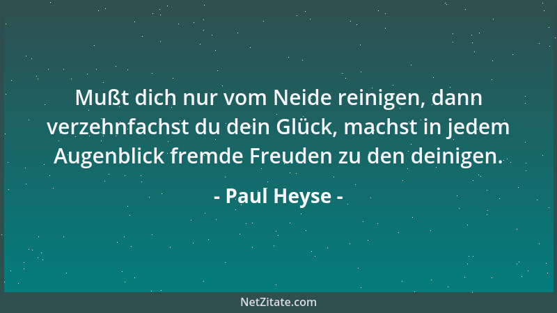 Paul Heyse - Mußt dich nur vom Neide reinigen, dann verzehnfachst du dein Glück, machst in jedem Augenblick fremde Freuden...