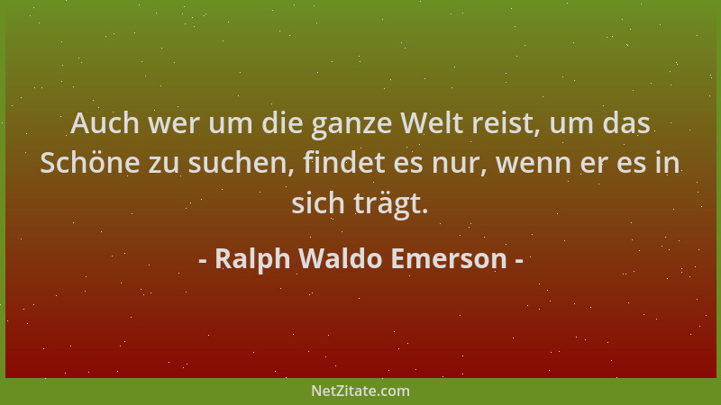 Ralph Waldo Emerson - Auch wer um die ganze Welt reist, um das Schöne zu suchen, findet es nur, wenn er es in sich trägt....