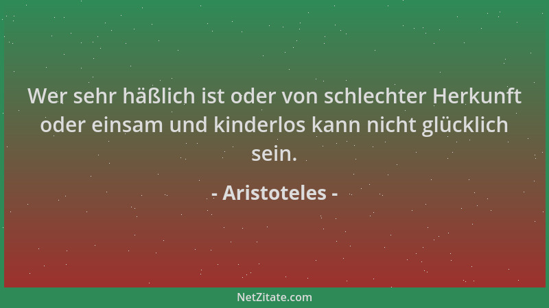 Aristoteles - Wer sehr häßlich ist oder von schlechter Herkunft oder einsam und kinderlos kann nicht glücklich sein....