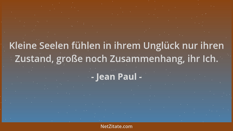 Jean Paul - Kleine Seelen fühlen in ihrem Unglück nur ihren Zustand, große noch Zusammenhang, ihr Ich....