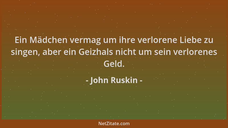 John Ruskin - Ein Mädchen vermag um ihre verlorene Liebe zu singen, aber ein Geizhals nicht um sein verlorenes Geld....