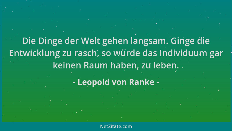 Leopold von Ranke - Die Dinge der Welt gehen langsam. Ginge die Entwicklung zu rasch, so würde das Individuum gar keinen Ra...