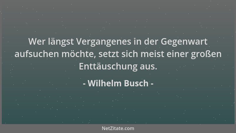 Wilhelm Busch - Wer längst Vergangenes in der Gegenwart aufsuchen möchte, setzt sich meist einer großen Enttäuschung aus....