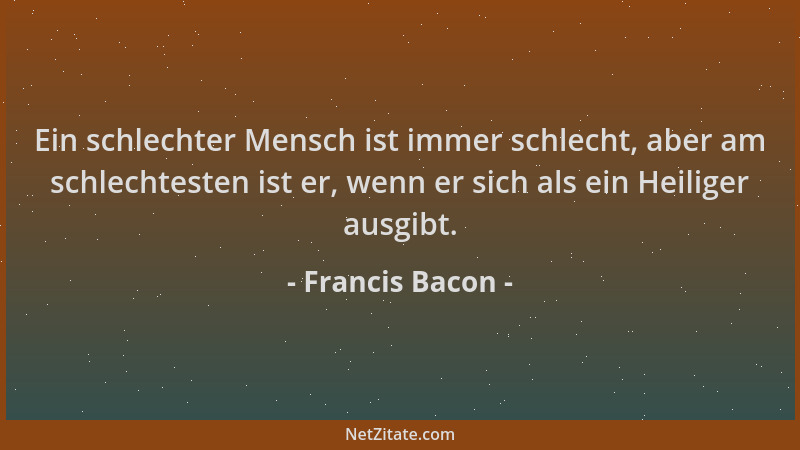 Francis Bacon - Ein schlechter Mensch ist immer schlecht, aber am schlechtesten ist er, wenn er sich als ein Heiliger ausgi...
