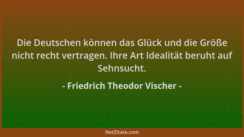 Friedrich Theodor Vischer - Die Deutschen können das Glück und die Größe nicht recht vertragen. Ihre Art Idealität beruht a...