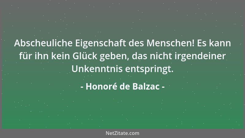 Honoré de Balzac - Abscheuliche Eigenschaft des Menschen! Es kann für ihn kein Glück geben, das nicht irgendeiner Unkenntni...