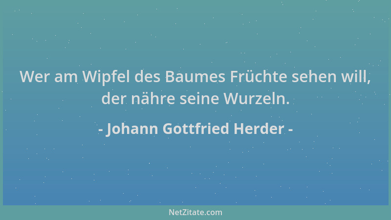 Johann Gottfried Herder - Wer am Wipfel des Baumes Früchte sehen will, der nähre seine Wurzeln....