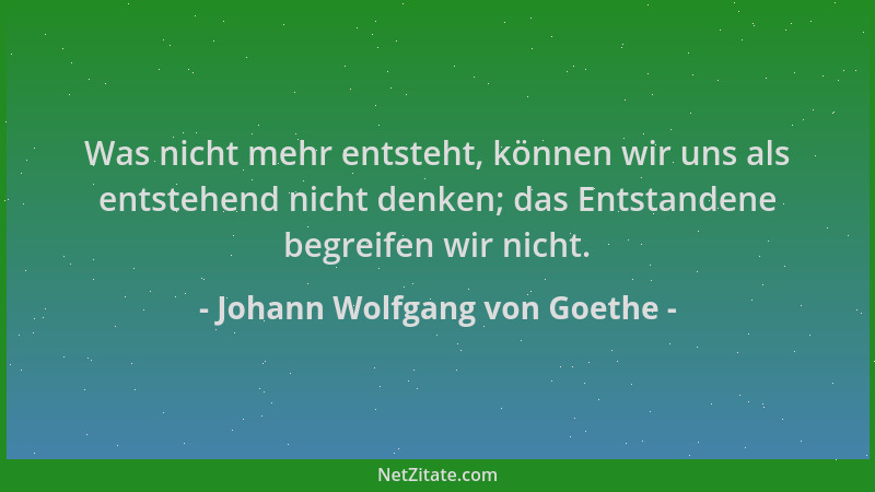 Johann Wolfgang von Goethe - Was nicht mehr entsteht, können wir uns als entstehend nicht denken; das Entstandene begreifen...