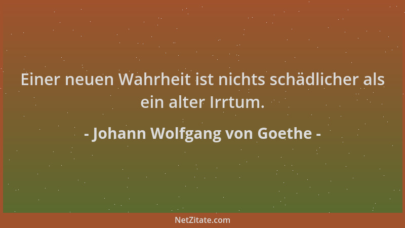 Johann Wolfgang von Goethe - Einer neuen Wahrheit ist nichts schädlicher als ein alter Irrtum....