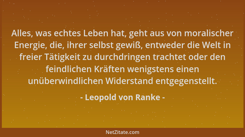 Leopold von Ranke - Alles, was echtes Leben hat, geht aus von moralischer Energie, die, ihrer selbst gewiß, entweder die We...