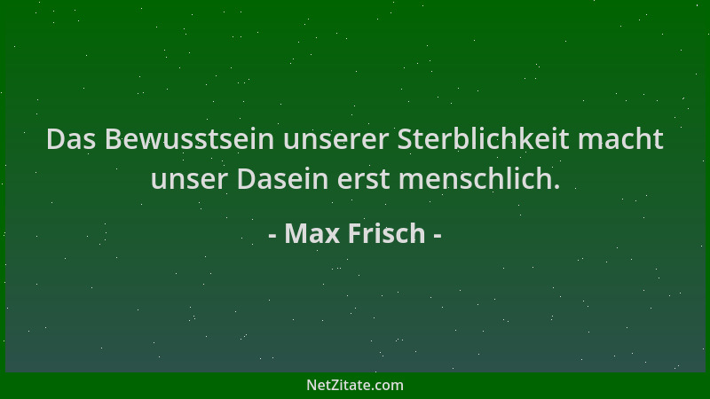 Max Frisch - Das Bewusstsein unserer Sterblichkeit macht unser Dasein erst menschlich....