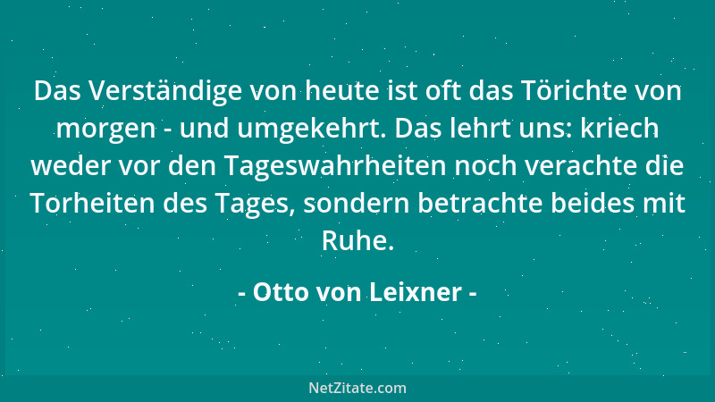 Otto von Leixner - Das Verständige von heute ist oft das Törichte von morgen - und umgekehrt. Das lehrt uns: kriech weder v...