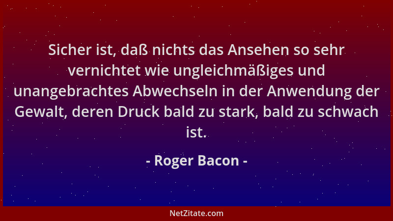 Roger Bacon - Sicher ist, daß nichts das Ansehen so sehr vernichtet wie ungleichmäßiges und unangebrachtes Abwechseln in de...