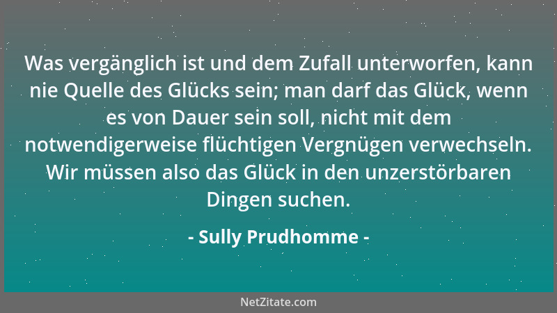 Sully Prudhomme - Was vergänglich ist und dem Zufall unterworfen, kann nie Quelle des Glücks sein; man darf das Glück, wenn...