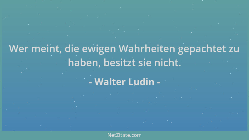 Walter Ludin - Wer meint, die ewigen Wahrheiten gepachtet zu haben, besitzt sie nicht....