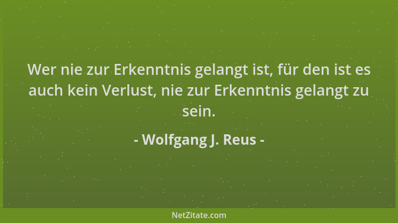 Wolfgang J. Reus - Wer nie zur Erkenntnis gelangt ist, für den ist es auch kein Verlust, nie zur Erkenntnis gelangt zu sein...