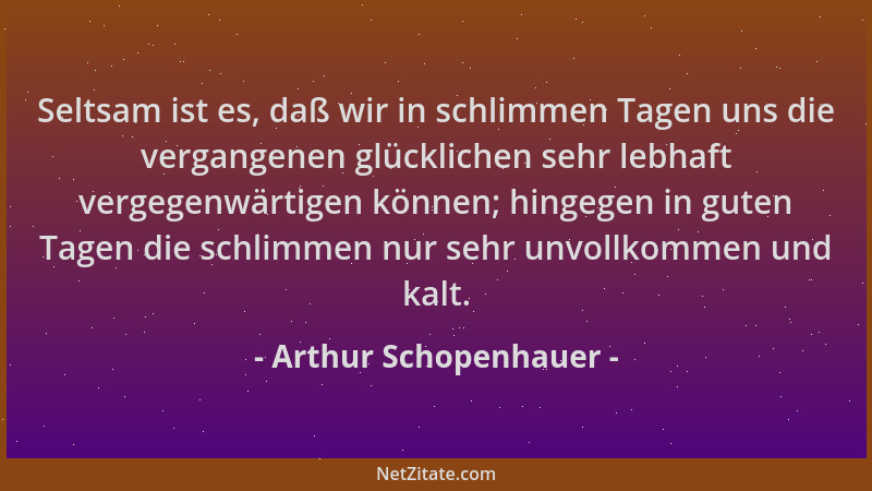Arthur Schopenhauer - Seltsam ist es, daß wir in schlimmen Tagen uns die vergangenen glücklichen sehr lebhaft vergegenwärti...