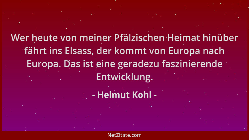 Helmut Kohl - Wer heute von meiner Pfälzischen Heimat hinüber fährt ins Elsass, der kommt von Europa nach Europa. Das ist e...