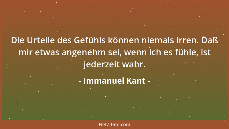 Immanuel Kant - Die Urteile des Gefühls können niemals irren. Daß mir etwas angenehm sei, wenn ich es fühle, ist jederzeit...