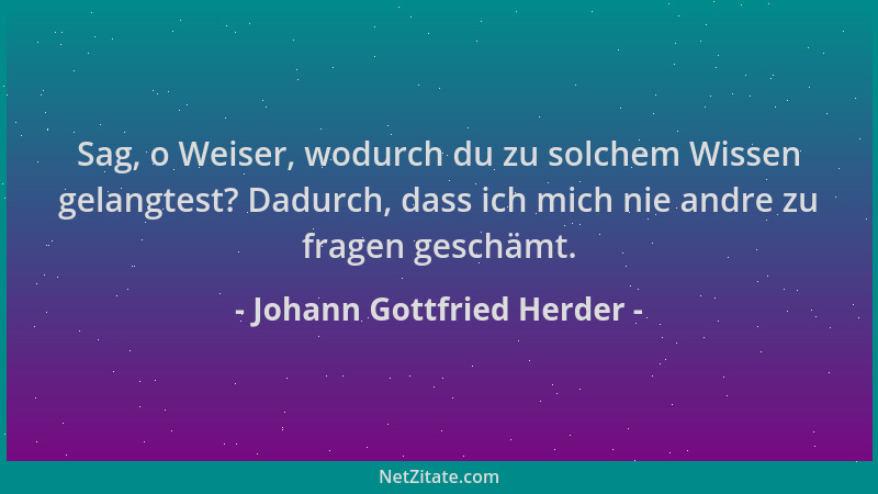 Johann Gottfried Herder - Sag, o Weiser, wodurch du zu solchem Wissen gelangtest? Dadurch, dass ich mich nie andre zu frage...