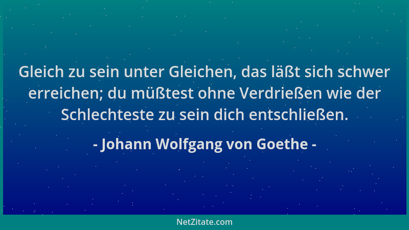 Johann Wolfgang von Goethe - Gleich zu sein unter Gleichen, das läßt sich schwer erreichen; du müßtest ohne Verdrießen wie...