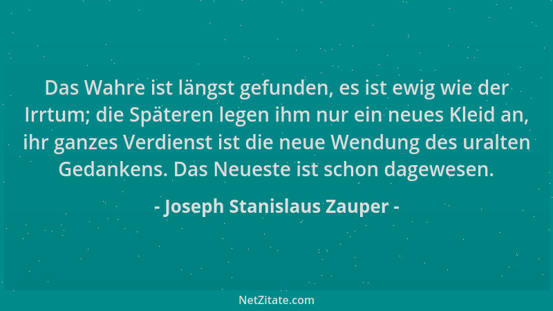 Joseph Stanislaus Zauper - Das Wahre ist längst gefunden, es ist ewig wie der Irrtum; die Späteren legen ihm nur ein neues...