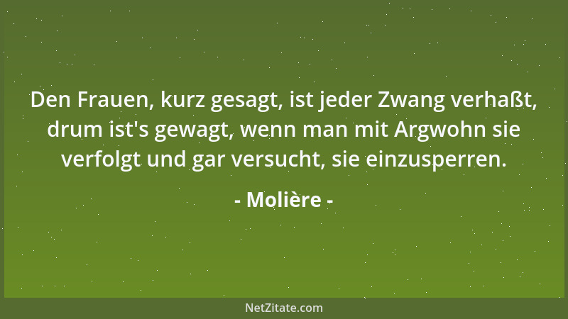 Molière - Den Frauen, kurz gesagt, ist jeder Zwang verhaßt, drum ist 's gewagt, wenn man mit Argwohn sie verfolgt und gar ve...