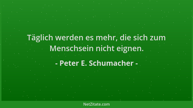 Peter E. Schumacher - Täglich werden es mehr, die sich zum Menschsein nicht eignen....