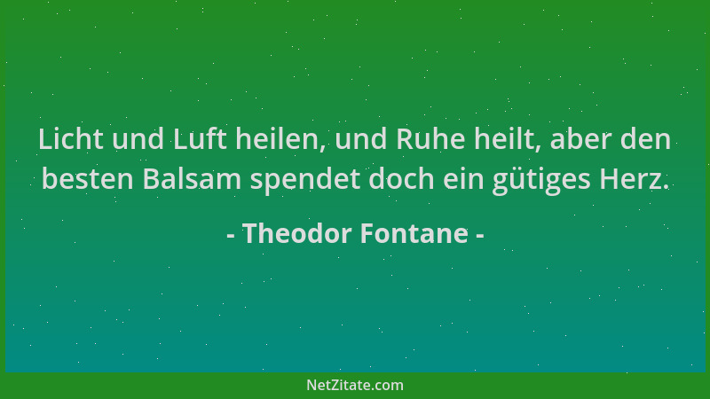 Theodor Fontane - Licht und Luft heilen, und Ruhe heilt, aber den besten Balsam spendet doch ein gütiges Herz....