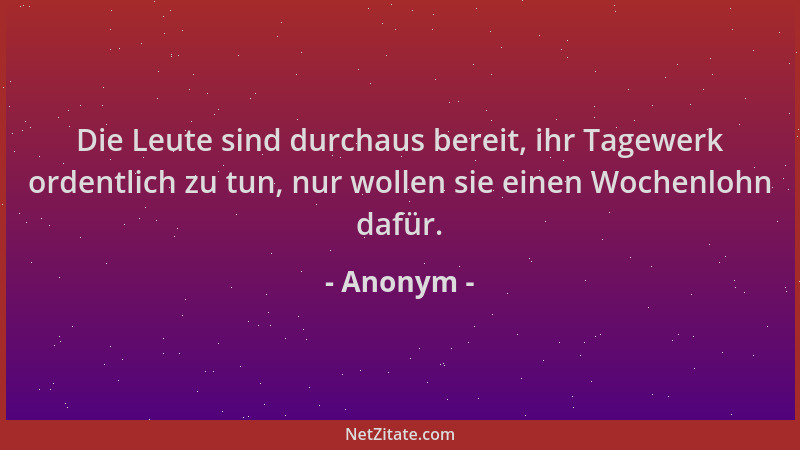 Anonym - Die Leute sind durchaus bereit, ihr Tagewerk ordentlich zu tun, nur wollen sie einen Wochenlohn dafür....