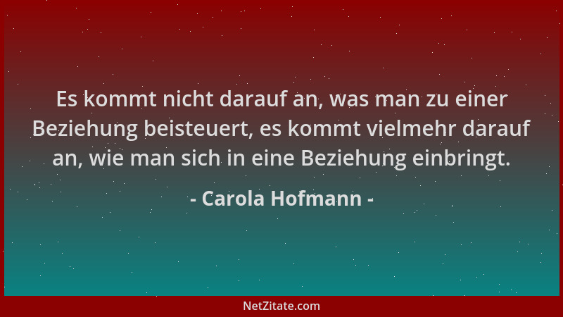 Carola Hofmann - Es kommt nicht darauf an, was man zu einer Beziehung beisteuert, es kommt vielmehr darauf an, wie man sich...
