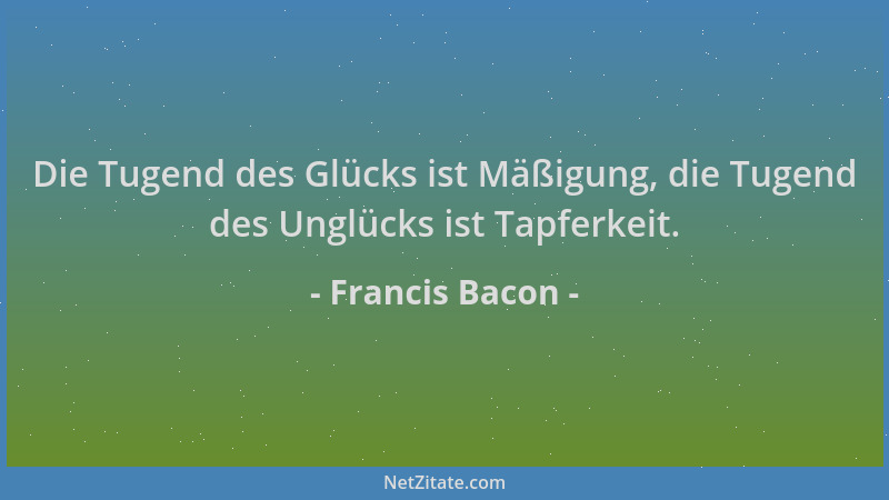 Francis Bacon - Die Tugend des Glücks ist Mäßigung, die Tugend des Unglücks ist Tapferkeit....