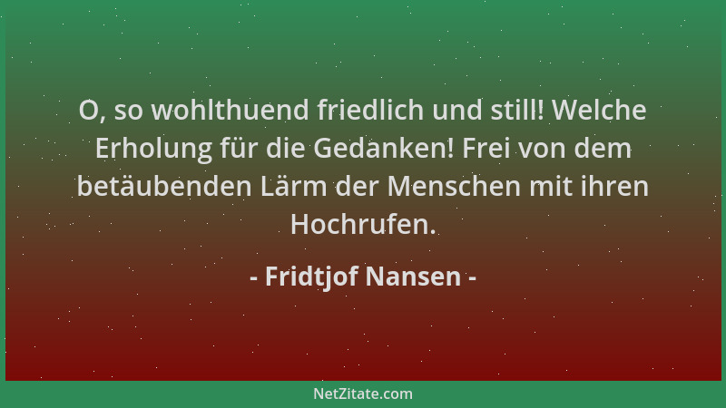 Fridtjof Nansen - O, so wohlthuend friedlich und still! Welche Erholung für die Gedanken! Frei von dem betäubenden Lärm der...