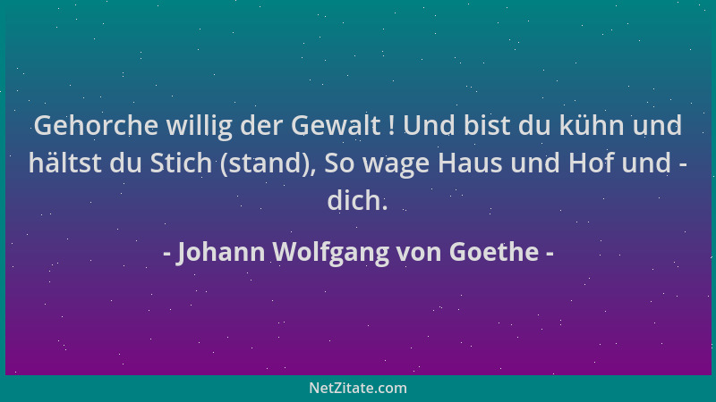 Johann Wolfgang von Goethe - Gehorche willig der Gewalt ! Und bist du kühn und hältst du Stich (stand), So wage Haus und Ho...