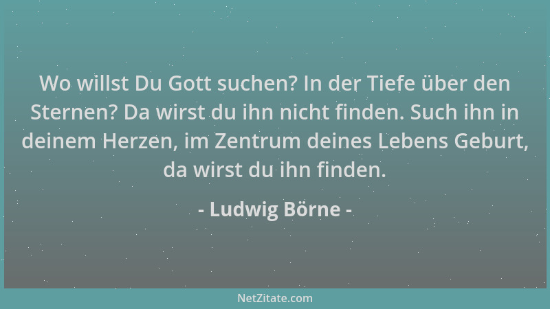 Ludwig Börne - Wo willst Du Gott suchen? In der Tiefe über den Sternen? Da wirst du ihn nicht finden. Such ihn in deinem He...